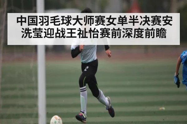 中国羽毛球大师赛女单半决赛安洗莹迎战王祉怡赛前深度前瞻